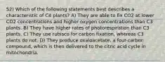 52) Which of the following statements best describes a characteristic of C4 plants? A) They are able to fix CO2 at lower CO2 concentrations and higher oxygen concentrations than C3 plants. B) They have higher rates of photorespiration than C3 plants. C) They use rubisco for carbon fixation, whereas C3 plants do not. D) They produce oxaloacetate, a four-carbon compound, which is then delivered to the citric acid cycle in mitochondria.