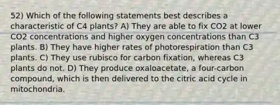 52) Which of the following statements best describes a characteristic of C4 plants? A) They are able to fix CO2 at lower CO2 concentrations and higher oxygen concentrations than C3 plants. B) They have higher rates of photorespiration than C3 plants. C) They use rubisco for carbon fixation, whereas C3 plants do not. D) They produce oxaloacetate, a four-carbon compound, which is then delivered to the citric acid cycle in mitochondria.