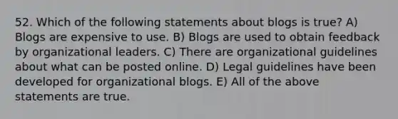 52. Which of the following statements about blogs is true? A) Blogs are expensive to use. B) Blogs are used to obtain feedback by organizational leaders. C) There are organizational guidelines about what can be posted online. D) Legal guidelines have been developed for organizational blogs. E) All of the above statements are true.