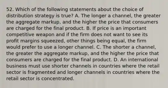 52. Which of the following statements about the choice of distribution strategy is true? A. The longer a channel, the greater the aggregate markup, and the higher the price that consumers are charged for the final product. B. If price is an important competitive weapon and if the firm does not want to see its profit margins squeezed, other things being equal, the firm would prefer to use a longer channel. C. The shorter a channel, the greater the aggregate markup, and the higher the price that consumers are charged for the final product. D. An international business must use shorter channels in countries where the retail sector is fragmented and longer channels in countries where the retail sector is concentrated.