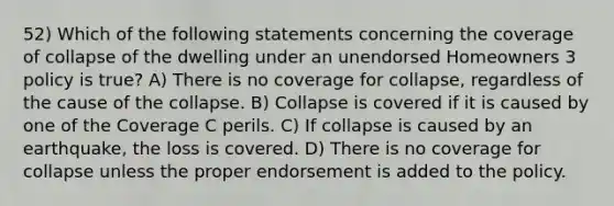 52) Which of the following statements concerning the coverage of collapse of the dwelling under an unendorsed Homeowners 3 policy is true? A) There is no coverage for collapse, regardless of the cause of the collapse. B) Collapse is covered if it is caused by one of the Coverage C perils. C) If collapse is caused by an earthquake, the loss is covered. D) There is no coverage for collapse unless the proper endorsement is added to the policy.