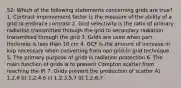 52- Which of the following statements concerning grids are true? 1. Contrast improvement factor is the measure of the ability of a grid to embrace contrast 2. Grid selectivity is the ratio of primary radiation transmitted through the grid to secondary radiation transmitted through the grid 3. Grids are used when part thickness is less than 10 cm 4. GCF is the amount of increase in kvp necessary when converting from non grid to grid technique 5. The primary purpose of grids is radiation protection 6. The main function of grids is to prevent Compton scatter from reaching the IR 7. Grids prevent the production of scatter A) 1,2,6 b) 1,2,4,6 c) 1,2,3,5,7 d) 1,2,6,7