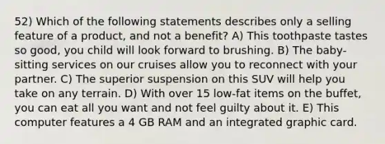 52) Which of the following statements describes only a selling feature of a product, and not a benefit? A) This toothpaste tastes so good, you child will look forward to brushing. B) The baby-sitting services on our cruises allow you to reconnect with your partner. C) The superior suspension on this SUV will help you take on any terrain. D) With over 15 low-fat items on the buffet, you can eat all you want and not feel guilty about it. E) This computer features a 4 GB RAM and an integrated graphic card.