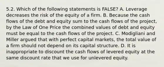 5.2. Which of the following statements is FALSE? A. Leverage decreases the risk of the equity of a firm. B. Because the cash flows of the debt and equity sum to the cash flows of the project, by the Law of One Price the combined values of debt and equity must be equal to the cash flows of the project. C. Modigliani and Miller argued that with perfect capital markets, the total value of a firm should not depend on its capital structure. D. It is inappropriate to discount the cash flows of levered equity at the same discount rate that we use for unlevered equity.