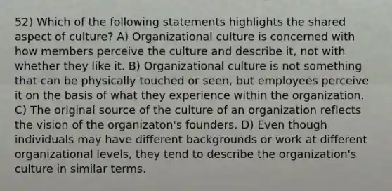 52) Which of the following statements highlights the shared aspect of culture? A) Organizational culture is concerned with how members perceive the culture and describe it, not with whether they like it. B) Organizational culture is not something that can be physically touched or seen, but employees perceive it on the basis of what they experience within the organization. C) The original source of the culture of an organization reflects the vision of the organizaton's founders. D) Even though individuals may have different backgrounds or work at different organizational levels, they tend to describe the organization's culture in similar terms.