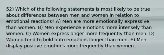 52) Which of the following statements is most likely to be true about differences between men and women in relation to emotional reactions? A) Men are more emotionally expressive than women. B) Men experience emotions more intensely than women. C) Women express anger more frequently than men. D) Women tend to hold onto emotions longer than men. E) Men display positive emotions more frequently than women.