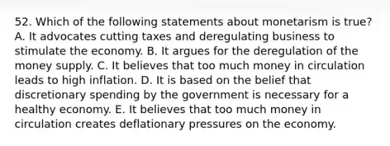 52. Which of the following statements about monetarism is true? A. It advocates cutting taxes and deregulating business to stimulate the economy. B. It argues for the deregulation of the money supply. C. It believes that too much money in circulation leads to high inflation. D. It is based on the belief that discretionary spending by the government is necessary for a healthy economy. E. It believes that too much money in circulation creates deflationary pressures on the economy.