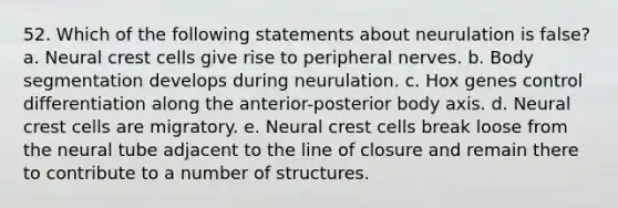 52. Which of the following statements about neurulation is false? a. Neural crest cells give rise to peripheral nerves. b. Body segmentation develops during neurulation. c. Hox genes control differentiation along the anterior-posterior body axis. d. Neural crest cells are migratory. e. Neural crest cells break loose from the neural tube adjacent to the line of closure and remain there to contribute to a number of structures.