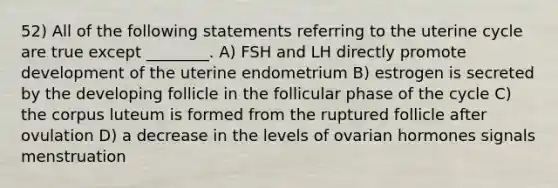 52) All of the following statements referring to the uterine cycle are true except ________. A) FSH and LH directly promote development of the uterine endometrium B) estrogen is secreted by the developing follicle in the follicular phase of the cycle C) the corpus luteum is formed from the ruptured follicle after ovulation D) a decrease in the levels of ovarian hormones signals menstruation