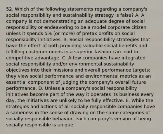 52. Which of the following statements regarding a company's social responsibility and sustainability strategy is false? A. A company is not demonstrating an adequate degree of social responsibility or endeavoring to be a model corporate citizen unless it spends 5% (or more) of pretax profits on social responsibility initiatives. B. Social responsibility strategies that have the effect of both providing valuable social benefits and fulfilling customer needs in a superior fashion can lead to competitive advantage. C. A few companies have integrated social responsibility and/or environmental sustainability objectives into their missions and overall performance targets; they view social performance and environmental metrics as an essential component of judging the company's overall future performance. D. Unless a company's social responsibility initiatives become part of the way it operates its business every day, the initiatives are unlikely to be fully effective. E. While the strategies and actions of all socially responsible companies have a sameness in the sense of drawing on the same categories of socially responsible behavior, each company's version of being socially responsible is unique.