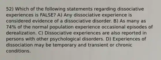 52) Which of the following statements regarding dissociative experiences is FALSE? A) Any dissociative experience is considered evidence of a dissociative disorder. B) As many as 74% of the normal population experience occasional episodes of derealization. C) Dissociative experiences are also reported in persons with other psychological disorders. D) Experiences of dissociation may be temporary and transient or chronic conditions.