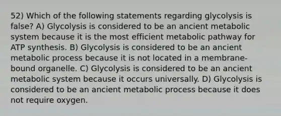 52) Which of the following statements regarding glycolysis is false? A) Glycolysis is considered to be an ancient metabolic system because it is the most efficient metabolic pathway for ATP synthesis. B) Glycolysis is considered to be an ancient metabolic process because it is not located in a membrane-bound organelle. C) Glycolysis is considered to be an ancient metabolic system because it occurs universally. D) Glycolysis is considered to be an ancient metabolic process because it does not require oxygen.