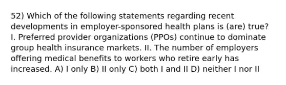 52) Which of the following statements regarding recent developments in employer-sponsored health plans is (are) true? I. Preferred provider organizations (PPOs) continue to dominate group health insurance markets. II. The number of employers offering medical benefits to workers who retire early has increased. A) I only B) II only C) both I and II D) neither I nor II