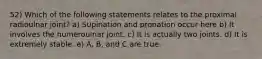 52) Which of the following statements relates to the proximal radioulnar joint? a) Supination and pronation occur here b) It involves the humeroulnar joint. c) It is actually two joints. d) It is extremely stable. e) A, B, and C are true.