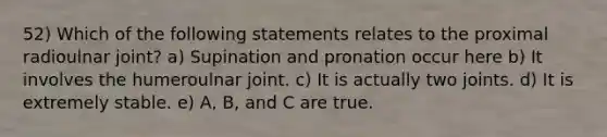 52) Which of the following statements relates to the proximal radioulnar joint? a) Supination and pronation occur here b) It involves the humeroulnar joint. c) It is actually two joints. d) It is extremely stable. e) A, B, and C are true.