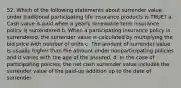 52. Which of the following statements about surrender value under traditional participating life insurance products is TRUE? a. Cash value is paid when a yearly renewable term insurance policy is surrendered b. When a participating insurance policy is surrendered, the surrender value is calculated by multiplying the bid price with number of units c. The amount of surrender value is usually higher than the amount under nonparticipating policies and it varies with the age of the assured. d. In the case of participating policies, the net cash surrender value includes the surrender value of the paid-up addition up to the date of surrender