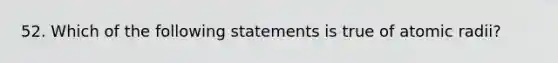 52. Which of the following statements is true of atomic radii?