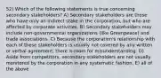 52) Which of the following statements is true concerning secondary stakeholders? A) Secondary stakeholders are those who have only an indirect stake in the corporation, but who are affected by corporate activities. B) Secondary stakeholders may include non-governmental organizations (like Greenpeace) and trade associations. C) Because the corporation's relationship with each of these stakeholders is usually not covered by any written or verbal agreement, there is room for misunderstanding. D) Aside from competitors, secondary stakeholders are not usually monitored by the corporation in any systematic fashion. E) all of the above