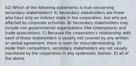 52) Which of the following statements is true concerning secondary stakeholders? A) Secondary stakeholders are those who have only an indirect stake in the corporation, but who are affected by corporate activities. B) Secondary stakeholders may include non-governmental organizations (like Greenpeace) and trade associations. C) Because the corporation's relationship with each of these stakeholders is usually not covered by any written or verbal agreement, there is room for misunderstanding. D) Aside from competitors, secondary stakeholders are not usually monitored by the corporation in any systematic fashion. E) all of the above