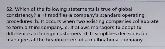 52. Which of the following statements is true of global consistency? a. It modifies a company's standard operating procedures. b. It occurs when two existing companies collaborate to form a third company. c. It allows managers to adapt to differences in foreign customers. d. It simplifies decisions for managers at the headquarters of a multinational company.