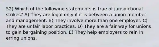 52) Which of the following statements is true of jurisdictional strikes? A) They are legal only if it is between a union member and management. B) They involve <a href='https://www.questionai.com/knowledge/keWHlEPx42-more-than' class='anchor-knowledge'>more than</a> one employer. C) They are unfair labor practices. D) They are a fair way for unions to gain bargaining position. E) They help employers to rein in erring unions.