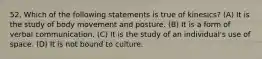 52. Which of the following statements is true of kinesics? (A) ​It is the study of body movement and posture. (B) ​It is a form of verbal communication. (C) ​It is the study of an individual's use of space. (D) ​It is not bound to culture.