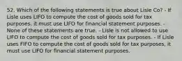 52. Which of the following statements is true about Lisle Co? - If Lisle uses LIFO to compute the cost of goods sold for tax purposes, it must use LIFO for financial statement purposes. - None of these statements are true. - Lisle is not allowed to use LIFO to compute the cost of goods sold for tax purposes. - If Lisle uses FIFO to compute the cost of goods sold for tax purposes, it must use LIFO for financial statement purposes.