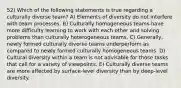 52) Which of the following statements is true regarding a culturally diverse team? A) Elements of diversity do not interfere with team processes. B) Culturally homogeneous teams have more difficulty learning to work with each other and solving problems than culturally heterogeneous teams. C) Generally, newly formed culturally diverse teams underperform as compared to newly formed culturally homogeneous teams. D) Cultural diversity within a team is not advisable for those tasks that call for a variety of viewpoints. E) Culturally diverse teams are more affected by surface-level diversity than by deep-level diversity.