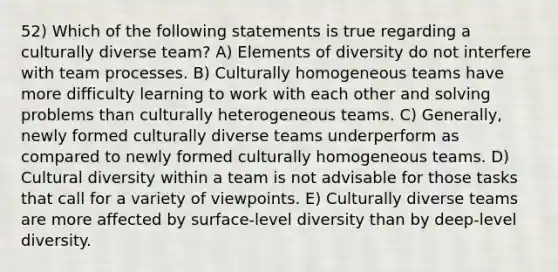 52) Which of the following statements is true regarding a culturally diverse team? A) Elements of diversity do not interfere with team processes. B) Culturally homogeneous teams have more difficulty learning to work with each other and solving problems than culturally heterogeneous teams. C) Generally, newly formed culturally diverse teams underperform as compared to newly formed culturally homogeneous teams. D) Cultural diversity within a team is not advisable for those tasks that call for a variety of viewpoints. E) Culturally diverse teams are more affected by surface-level diversity than by deep-level diversity.