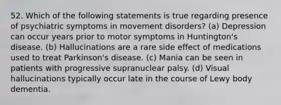 52. Which of the following statements is true regarding presence of psychiatric symptoms in movement disorders? (a) Depression can occur years prior to motor symptoms in Huntington's disease. (b) Hallucinations are a rare side effect of medications used to treat Parkinson's disease. (c) Mania can be seen in patients with progressive supranuclear palsy. (d) Visual hallucinations typically occur late in the course of Lewy body dementia.