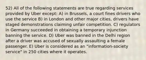 52) All of the following statements are true regarding services provided by Uber except: A) in Brussels, a court fines drivers who use the service B) in London and other major cities, drivers have staged demonstrations claiming unfair competition. C) regulators in Germany succeeded in obtaining a temporary injunction banning the service. D) Uber was banned in the Delhi region after a driver was accused of sexually assaulting a female passenger. E) Uber is considered as an "information-society service" in 250 cities where it operates.