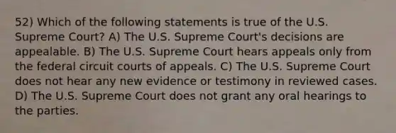 52) Which of the following statements is true of the U.S. Supreme Court? A) The U.S. Supreme Court's decisions are appealable. B) The U.S. Supreme Court hears appeals only from the federal circuit courts of appeals. C) The U.S. Supreme Court does not hear any new evidence or testimony in reviewed cases. D) The U.S. Supreme Court does not grant any oral hearings to the parties.