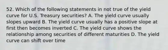 52. Which of the following statements in not true of the yield curve for U.S. Treasury securities? A. The yield curve usually slopes upward B. The yield curve usually has a positive slope at first then becomes inverted C. The yield curve shows the relationship among securities of different maturities D. The yield curve can shift over time