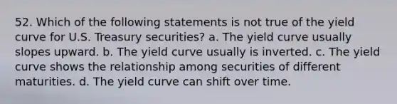 52. Which of the following statements is not true of the yield curve for U.S. Treasury securities? a. The yield curve usually slopes upward. b. The yield curve usually is inverted. c. The yield curve shows the relationship among securities of different maturities. d. The yield curve can shift over time.