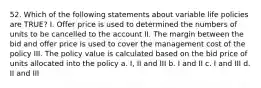 52. Which of the following statements about variable life policies are TRUE? I. Offer price is used to determined the numbers of units to be cancelled to the account II. The margin between the bid and offer price is used to cover the management cost of the policy III. The policy value is calculated based on the bid price of units allocated into the policy a. I, II and III b. I and II c. I and III d. II and III