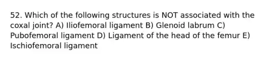 52. Which of the following structures is NOT associated with the coxal joint? A) Iliofemoral ligament B) Glenoid labrum C) Pubofemoral ligament D) Ligament of the head of the femur E) Ischiofemoral ligament