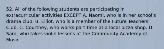 52. All of the following students are participating in extracurricular activities EXCEPT A. Naomi, who is in her school's drama club. B. Elliot, who is a member of the Future Teachers' Club. C. Courtney, who works part-time at a local pizza shop. D. Sam, who takes violin lessons at the Community Academy of Music.