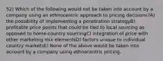 52) Which of the following would not be taken into account by a company using an ethnocentric approach to pricing decisions?A) the possibility of implementing a penetration strategyB) profitable price points that could be tied to local sourcing as opposed to home-country sourcingC) integration of price with other marketing mix elementsD) factors unique to individual country marketsE) None of the above would be taken into account by a company using ethnocentric pricing.