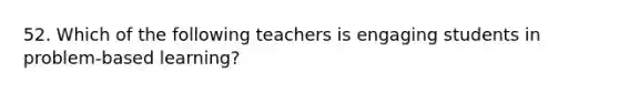 52. Which of the following teachers is engaging students in problem-based learning?