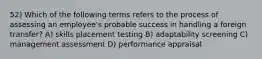 52) Which of the following terms refers to the process of assessing an employee's probable success in handling a foreign transfer? A) skills placement testing B) adaptability screening C) management assessment D) performance appraisal