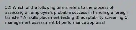 52) Which of the following terms refers to the process of assessing an employee's probable success in handling a foreign transfer? A) skills placement testing B) adaptability screening C) management assessment D) performance appraisal