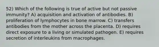 52) Which of the following is true of active but not passive immunity? A) acquisition and activation of antibodies. B) proliferation of lymphocytes in bone marrow. C) transfers antibodies from the mother across the placenta. D) requires direct exposure to a living or simulated pathogen. E) requires secretion of interleukins from macrophages.