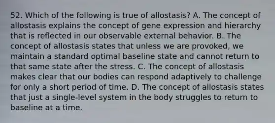 52. Which of the following is true of allostasis? A. The concept of allostasis explains the concept of gene expression and hierarchy that is reflected in our observable external behavior. B. The concept of allostasis states that unless we are provoked, we maintain a standard optimal baseline state and cannot return to that same state after the stress. C. The concept of allostasis makes clear that our bodies can respond adaptively to challenge for only a short period of time. D. The concept of allostasis states that just a single-level system in the body struggles to return to baseline at a time.