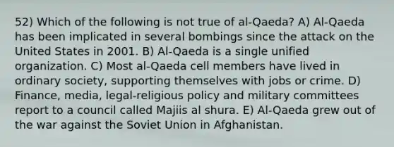 52) Which of the following is not true of al-Qaeda? A) Al-Qaeda has been implicated in several bombings since the attack on the United States in 2001. B) Al-Qaeda is a single unified organization. C) Most al-Qaeda cell members have lived in ordinary society, supporting themselves with jobs or crime. D) Finance, media, legal-religious policy and military committees report to a council called Majiis al shura. E) Al-Qaeda grew out of the war against the Soviet Union in Afghanistan.