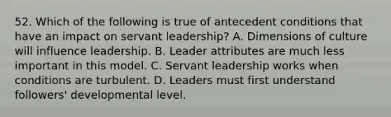 52. Which of the following is true of antecedent conditions that have an impact on servant leadership? A. Dimensions of culture will influence leadership. B. Leader attributes are much less important in this model. C. Servant leadership works when conditions are turbulent. D. Leaders must first understand followers' developmental level.