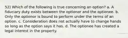 52) Which of the following is true concerning an option? a. A fiduciary duty exists between the optionor and the optionee. b. Only the optionor is bound to perform under the terms of an option. c. Consideration does not actually have to change hands so long as the option says it has. d. The optionee has created a legal interest in the property.