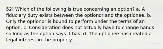 52) Which of the following is true concerning an option? a. A fiduciary duty exists between the optionor and the optionee. b. Only the optionor is bound to perform under the terms of an option. c. Consideration does not actually have to change hands so long as the option says it has. d. The optionee has created a legal interest in the property.