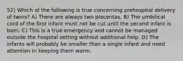 52) Which of the following is true concerning prehospital delivery of twins? A) There are always two placentas. B) The umbilical cord of the first infant must not be cut until the second infant is born. C) This is a true emergency and cannot be managed outside the hospital setting without additional help. D) The infants will probably be smaller than a single infant and need attention in keeping them warm.