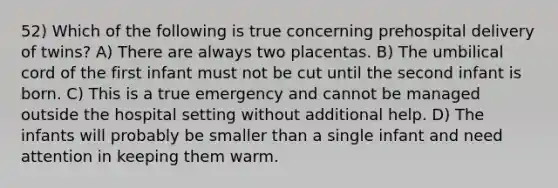 52) Which of the following is true concerning prehospital delivery of twins? A) There are always two placentas. B) The umbilical cord of the first infant must not be cut until the second infant is born. C) This is a true emergency and cannot be managed outside the hospital setting without additional help. D) The infants will probably be smaller than a single infant and need attention in keeping them warm.