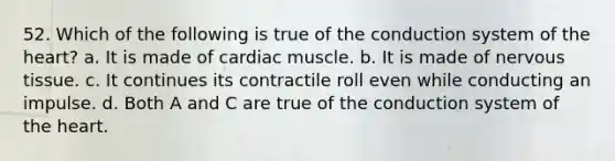 52. Which of the following is true of the conduction system of the heart? a. It is made of cardiac muscle. b. It is made of nervous tissue. c. It continues its contractile roll even while conducting an impulse. d. Both A and C are true of the conduction system of the heart.